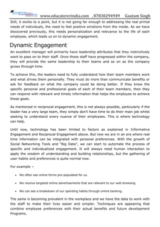 www.educatererindia.com , 07830294949 Gautam Singh
Still, it works to a point, but it is not going far enough to addressing the real primal
needs of individuals, the need to feel positive emotions from the inside. As we have
discovered previously, this needs personalization and relevance to the life of each
employee, which leads us on to dynamic engagement.
Dynamic Engagement
An excellent manager will primarily have leadership attributes that they instinctively
want to pass on to their staff. Once those staff have progressed within the company,
they will provide the same leadership to their teams and so on as the company
grows through time.
To achieve this, the leaders need to fully understand how their team members work
and what drives them personally. They must do more than communicate benefits or
ask for feedback on what the company could be doing better. If they know the
specific personal and professional goals of each of their team members, then they
can respond with relevant and timely information that helps the employee to achieve
those goals.
As mentioned in reciprocal engagement, this is not always possible, particularly if the
leader has a very large team, they simply don‟t have time to do their main job whilst
seeking to understand every nuance of their employees. This is where technology
can help.
Until now, technology has been limited to factors as explained in Informative
Engagement and Reciprocal Engagement above. But now we are in an era where real
time information can be integrated with personal preferences. With the growth of
Social Networking Tools and “Big Data”, we can start to automate the process of
specific and individualized engagement. It will always need human interaction to
apply the wisdom of understanding and building relationships, but the gathering of
user habits and preferences is quite normal now.
For example −
 We often see online forms pre-populated for us.
 We receive targeted online advertisements that are relevant to our web browsing.
 We can see a breakdown of our spending habits through online banking.
The same is becoming prevalent in the workplace and we have the data to work with
the staff to make their lives easier and simpler. Techniques are appearing that
combine employee preferences with their actual benefits and future development
Programs.
 