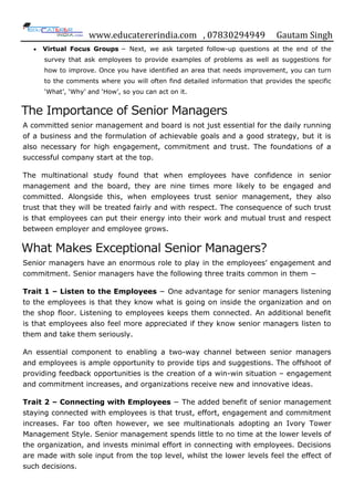 www.educatererindia.com , 07830294949 Gautam Singh
 Virtual Focus Groups − Next, we ask targeted follow-up questions at the end of the
survey that ask employees to provide examples of problems as well as suggestions for
how to improve. Once you have identified an area that needs improvement, you can turn
to the comments where you will often find detailed information that provides the specific
„What‟, „Why‟ and „How‟, so you can act on it.
The Importance of Senior Managers
A committed senior management and board is not just essential for the daily running
of a business and the formulation of achievable goals and a good strategy, but it is
also necessary for high engagement, commitment and trust. The foundations of a
successful company start at the top.
The multinational study found that when employees have confidence in senior
management and the board, they are nine times more likely to be engaged and
committed. Alongside this, when employees trust senior management, they also
trust that they will be treated fairly and with respect. The consequence of such trust
is that employees can put their energy into their work and mutual trust and respect
between employer and employee grows.
What Makes Exceptional Senior Managers?
Senior managers have an enormous role to play in the employees‟ engagement and
commitment. Senior managers have the following three traits common in them −
Trait 1 – Listen to the Employees − One advantage for senior managers listening
to the employees is that they know what is going on inside the organization and on
the shop floor. Listening to employees keeps them connected. An additional benefit
is that employees also feel more appreciated if they know senior managers listen to
them and take them seriously.
An essential component to enabling a two-way channel between senior managers
and employees is ample opportunity to provide tips and suggestions. The offshoot of
providing feedback opportunities is the creation of a win-win situation – engagement
and commitment increases, and organizations receive new and innovative ideas.
Trait 2 – Connecting with Employees − The added benefit of senior management
staying connected with employees is that trust, effort, engagement and commitment
increases. Far too often however, we see multinationals adopting an Ivory Tower
Management Style. Senior management spends little to no time at the lower levels of
the organization, and invests minimal effort in connecting with employees. Decisions
are made with sole input from the top level, whilst the lower levels feel the effect of
such decisions.
 