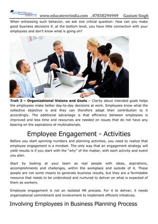 www.educatererindia.com , 07830294949 Gautam Singh
When witnessing such behavior, we ask one critical question: How can you make
good business decisions if, at the bottom level, you have little connection with your
employees and don‟t know what is going on?
Trait 3 – Organizational Visions and Goals − Clarity about intended goals helps
the employees make better day-to-day decisions at work. Employees know what the
collective objective is and they can therefore adapt their contribution to it
accordingly. The additional advantage is that efficiency between employees is
improved and less time and resources are needed on issues that do not have any
bearing on the aspirations of multinationals.
Employee Engagement - Activities
Before you start spinning numbers and planning activities, you need to realize that
employee engagement is a mindset. The only way that an engagement strategy will
yield results is if you start with the “why” of the matter, with each activity and event
you plan.
Start by looking at your team as real people with ideas, aspirations,
accomplishments and challenges, within the workplace and outside of it. These
people are not some means to generate business results, but they are a formidable
resource that needs to be understood and nurtured to deliver on what is expected of
them as workers.
Employee engagement is not an isolated HR process. For it to deliver, it needs
organizational commitment and involvement to implement efficient initiatives.
Involving Employees in Business Planning Process
 