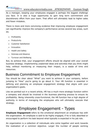 www.educatererindia.com , 07830294949 Gautam Singh
As a manager, keeping your employees engaged is perhaps the biggest challenge
you face. It is also a huge opportunity to gain long term commitment and
discretionary effort from your team. That effort will ultimately lead to higher sales
and fewer mistakes.
There is more and more convincing evidence that improving employee engagement
can significantly improve the company‟s performance across several key areas, such
as;
 Profitability
 Productivity
 Customer Satisfaction
 Innovation
 Health and Safety
 Sickness and Absence
 Turnover and Wellbeing
But, to achieve that, your engagement efforts should be aligned with your overall
business strategy. Implementing unplanned ideas and activities that you think might
help, without monitoring or measuring their impact, is a waste of time and
resources.
Business Commitment to Employee Engagement
You should be clear about “What” you want to achieve in your company, before
jumping to “How” you‟re going to go about it. Your HR function is essential in
defining and planning an employee engagement strategy that aligns with your
organization‟s goals.
Like we pointed out in a recent article, HR has a much more strategic function within
a company and should be involved in the business planning process to ensure its
profitability. Being inherently cross-functional, the HR function has a high degree of
authority in terms of managing the employees who will ultimately execute that
strategy.
Employee Engagement - Types
Employee Engagement refers to the emotional attachment an employee has with
the organization. An employee is said to be highly engaged, if he is fully absorbed or
encouraged to perform his task beyond what typically is expected in his job role.
An organization is a collection of individuals who come together and work towards
the realization of a common objective. Larger the number of people working
 