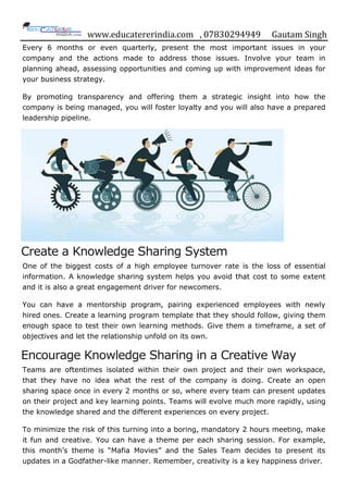 www.educatererindia.com , 07830294949 Gautam Singh
Every 6 months or even quarterly, present the most important issues in your
company and the actions made to address those issues. Involve your team in
planning ahead, assessing opportunities and coming up with improvement ideas for
your business strategy.
By promoting transparency and offering them a strategic insight into how the
company is being managed, you will foster loyalty and you will also have a prepared
leadership pipeline.
Create a Knowledge Sharing System
One of the biggest costs of a high employee turnover rate is the loss of essential
information. A knowledge sharing system helps you avoid that cost to some extent
and it is also a great engagement driver for newcomers.
You can have a mentorship program, pairing experienced employees with newly
hired ones. Create a learning program template that they should follow, giving them
enough space to test their own learning methods. Give them a timeframe, a set of
objectives and let the relationship unfold on its own.
Encourage Knowledge Sharing in a Creative Way
Teams are oftentimes isolated within their own project and their own workspace,
that they have no idea what the rest of the company is doing. Create an open
sharing space once in every 2 months or so, where every team can present updates
on their project and key learning points. Teams will evolve much more rapidly, using
the knowledge shared and the different experiences on every project.
To minimize the risk of this turning into a boring, mandatory 2 hours meeting, make
it fun and creative. You can have a theme per each sharing session. For example,
this month‟s theme is “Mafia Movies” and the Sales Team decides to present its
updates in a Godfather-like manner. Remember, creativity is a key happiness driver.
 