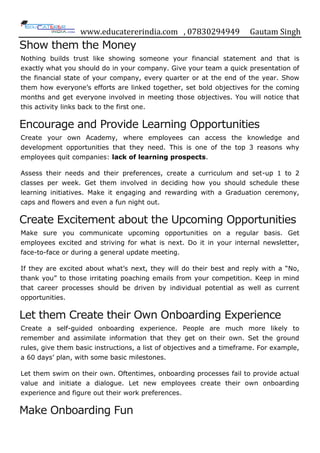 www.educatererindia.com , 07830294949 Gautam Singh
Show them the Money
Nothing builds trust like showing someone your financial statement and that is
exactly what you should do in your company. Give your team a quick presentation of
the financial state of your company, every quarter or at the end of the year. Show
them how everyone‟s efforts are linked together, set bold objectives for the coming
months and get everyone involved in meeting those objectives. You will notice that
this activity links back to the first one.
Encourage and Provide Learning Opportunities
Create your own Academy, where employees can access the knowledge and
development opportunities that they need. This is one of the top 3 reasons why
employees quit companies: lack of learning prospects.
Assess their needs and their preferences, create a curriculum and set-up 1 to 2
classes per week. Get them involved in deciding how you should schedule these
learning initiatives. Make it engaging and rewarding with a Graduation ceremony,
caps and flowers and even a fun night out.
Create Excitement about the Upcoming Opportunities
Make sure you communicate upcoming opportunities on a regular basis. Get
employees excited and striving for what is next. Do it in your internal newsletter,
face-to-face or during a general update meeting.
If they are excited about what‟s next, they will do their best and reply with a “No,
thank you” to those irritating poaching emails from your competition. Keep in mind
that career processes should be driven by individual potential as well as current
opportunities.
Let them Create their Own Onboarding Experience
Create a self-guided onboarding experience. People are much more likely to
remember and assimilate information that they get on their own. Set the ground
rules, give them basic instructions, a list of objectives and a timeframe. For example,
a 60 days‟ plan, with some basic milestones.
Let them swim on their own. Oftentimes, onboarding processes fail to provide actual
value and initiate a dialogue. Let new employees create their own onboarding
experience and figure out their work preferences.
Make Onboarding Fun
 