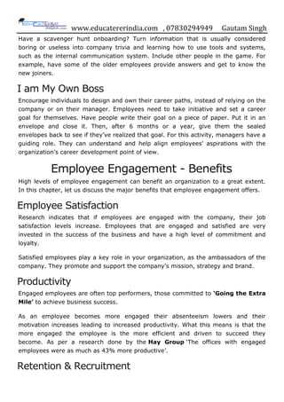 www.educatererindia.com , 07830294949 Gautam Singh
Have a scavenger hunt onboarding? Turn information that is usually considered
boring or useless into company trivia and learning how to use tools and systems,
such as the internal communication system. Include other people in the game. For
example, have some of the older employees provide answers and get to know the
new joiners.
I am My Own Boss
Encourage individuals to design and own their career paths, instead of relying on the
company or on their manager. Employees need to take initiative and set a career
goal for themselves. Have people write their goal on a piece of paper. Put it in an
envelope and close it. Then, after 6 months or a year, give them the sealed
envelopes back to see if they‟ve realized that goal. For this activity, managers have a
guiding role. They can understand and help align employees‟ aspirations with the
organization‟s career development point of view.
Employee Engagement - Benefits
High levels of employee engagement can benefit an organization to a great extent.
In this chapter, let us discuss the major benefits that employee engagement offers.
Employee Satisfaction
Research indicates that if employees are engaged with the company, their job
satisfaction levels increase. Employees that are engaged and satisfied are very
invested in the success of the business and have a high level of commitment and
loyalty.
Satisfied employees play a key role in your organization, as the ambassadors of the
company. They promote and support the company‟s mission, strategy and brand.
Productivity
Engaged employees are often top performers, those committed to ‘Going the Extra
Mile’ to achieve business success.
As an employee becomes more engaged their absenteeism lowers and their
motivation increases leading to increased productivity. What this means is that the
more engaged the employee is the more efficient and driven to succeed they
become. As per a research done by the Hay Group „The offices with engaged
employees were as much as 43% more productive‟.
Retention & Recruitment
 