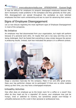 www.educatererindia.com , 07830294949 Gautam Singh
It may be difficult for employers to pinpoint disengaged employees because they
don't necessarily create problems in the workplace and they generally do their jobs.
Still, disengagement can spread throughout the workplace as even talented
employees find their work uninteresting and see no room for advancing their careers.
Signs of Employee Disengagement
Let us now discuss regarding the most significant signs of Employee Disengagement
in most of the companies.
No Initiative
An employee may feel disconnected from your organization, but might still perform
because of a personal work ethic. Or maybe their job is too easy and they are not
being challenged. Don‟t be fooled that everything is okay simply because the person
is producing results. Instead, look how motivated the person is in a different context.
Stage a voluntary hack-day for the company. Make it fun and offer great prizes.
Does your top performer choose not to participate? If there are no other matters
taking up their time, you may have a disengaged employee.
Unhealthy Activities
How often does an employee go to the break room for a coffee or a snack? How
often do they head out for a cigarette? Of course, your employee may just be
hungry, tired or addicted to nicotine, but sometimes people over-indulge in
unhealthy behaviors to fill a void in their personal or professional lives.
 