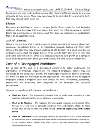 www.educatererindia.com , 07830294949 Gautam Singh
People who are truly motivated by purpose often derive fulfillment simply by working
diligently at their desks. They may even have to be reminded by a grumbling belly
that they haven‟t eaten lunch yet.
Silence
Ok maybe you just have an introvert on your hands. Some people feel their batteries
recharge when they have their own space. But, when the entire company or specific
teams are experiencing a win and a select few show no excitement or celebration,
that is an engagement issue.
Lack of Learning
When is the last time that a quiet employee shared an article of interest about your
company, marketplace trends or an interesting research dealing with their role?
When is the last time they shared anything at all? Curiosity is a good sign that an
employee cares about the bigger picture. They want to learn and grow in their role
and share that with others. When you encourage learning and growth as a company
value and employees don‟t share your enthusiasm, it is time to take a closer look.
Cost of a Disengaged Workforce
Let us look at the cost of a disengaged workforce to better understand the
significance of employee engagement. The engaged employees believe they can
contribute to the company‟s growth, the disengaged employees believe otherwise,
i.e. their job does not contribute to the organization. This belief of the disengaged
employee creates a negative spiral that affects his work, co-workers, customers,
productivity and eventually both happiness of the employee and company
performance.
Some of the significant effects are explained below −
 Effect on Work − The disengaged employee tries to evade work, struggles to meet
deadlines and is reluctant to accept additional responsibility.
 Effect on Co-Workers − The negativity of a disengaged employee, demonstrated either
through raves and rants or complete withdrawal from participation, affects the team
morale. After all who has not heard of the proverb - One bad apple can spoil the whole
bunch.
 Effect on Customers − Every employee, whether an organization likes it or not, becomes
its ambassador. And a disengaged employee either by actively de-selling the organization,
or by complete apathy towards their work, product, process, organization help create
disengaged customers.
 