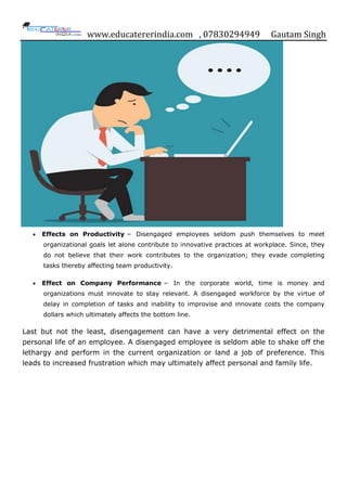 www.educatererindia.com , 07830294949 Gautam Singh
 Effects on Productivity − Disengaged employees seldom push themselves to meet
organizational goals let alone contribute to innovative practices at workplace. Since, they
do not believe that their work contributes to the organization; they evade completing
tasks thereby affecting team productivity.
 Effect on Company Performance − In the corporate world, time is money and
organizations must innovate to stay relevant. A disengaged workforce by the virtue of
delay in completion of tasks and inability to improvise and innovate costs the company
dollars which ultimately affects the bottom line.
Last but not the least, disengagement can have a very detrimental effect on the
personal life of an employee. A disengaged employee is seldom able to shake off the
lethargy and perform in the current organization or land a job of preference. This
leads to increased frustration which may ultimately affect personal and family life.
 