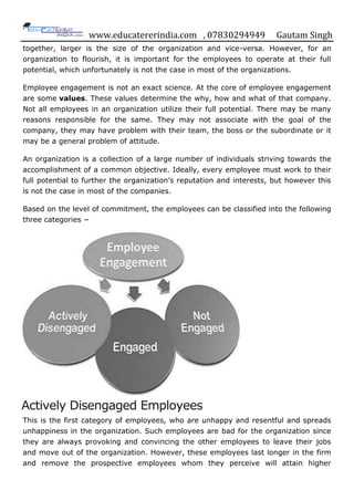 www.educatererindia.com , 07830294949 Gautam Singh
together, larger is the size of the organization and vice-versa. However, for an
organization to flourish, it is important for the employees to operate at their full
potential, which unfortunately is not the case in most of the organizations.
Employee engagement is not an exact science. At the core of employee engagement
are some values. These values determine the why, how and what of that company.
Not all employees in an organization utilize their full potential. There may be many
reasons responsible for the same. They may not associate with the goal of the
company, they may have problem with their team, the boss or the subordinate or it
may be a general problem of attitude.
An organization is a collection of a large number of individuals striving towards the
accomplishment of a common objective. Ideally, every employee must work to their
full potential to further the organization‟s reputation and interests, but however this
is not the case in most of the companies.
Based on the level of commitment, the employees can be classified into the following
three categories −
Actively Disengaged Employees
This is the first category of employees, who are unhappy and resentful and spreads
unhappiness in the organization. Such employees are bad for the organization since
they are always provoking and convincing the other employees to leave their jobs
and move out of the organization. However, these employees last longer in the firm
and remove the prospective employees whom they perceive will attain higher
 