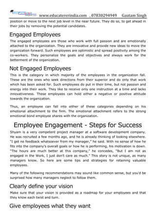 www.educatererindia.com , 07830294949 Gautam Singh
position or move to the next job level in the near future. They do so, to get ahead in
their jobs by removing the potential candidates.
Engaged Employees
The engaged employees are those who work with full passion and are emotionally
attached to the organization. They are innovative and provide new ideas to move the
organization forward. Such employees are optimistic and spread positivity among the
co-workers. They personalize the goals and objectives and always work for the
betterment of the organization.
Not Engaged Employees
This is the category in which majority of the employees in the organization fall.
These are the ones who seek directions from their superior and do only that work
which has been asked for. Such employees do put in their time, but not passion and
energy into their work. They like to receive only one instruction at a time and lacks
innovativeness. These employees can hold either a negative or positive attitude
towards the organization.
Thus, an employee can fall into either of these categories depending on his
emotional attachment to the firm. The emotional attachment refers to the strong
emotional bond employee shares with the organization.
Employee Engagement - Steps for Success
Shyam is a very competent project manager at a software development company.
He was recruited a few months ago, and he is already thinking of looking elsewhere.
“I get no feedback whatsoever from my manager,” he said. With no sense of how he
fits into the company‟s overall goals or how he is performing, his motivation is down.
“The hours are much better at this company,” he concedes, “But I am not as
engaged in the Work, I just don‟t care as much.” This story is not unique, as many
managers know. So here are some tips and strategies for retaining valuable
employees.
Many of the following recommendations may sound like common sense, but you‟d be
surprised how many managers neglect to follow them.
Clearly define your vision
Make sure that your vision is provided as a roadmap for your employees and that
they know each twist and turn.
Give employees what they want
 