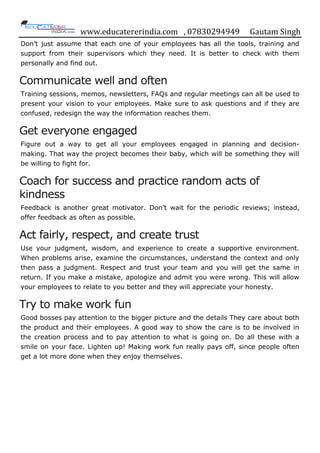 www.educatererindia.com , 07830294949 Gautam Singh
Don‟t just assume that each one of your employees has all the tools, training and
support from their supervisors which they need. It is better to check with them
personally and find out.
Communicate well and often
Training sessions, memos, newsletters, FAQs and regular meetings can all be used to
present your vision to your employees. Make sure to ask questions and if they are
confused, redesign the way the information reaches them.
Get everyone engaged
Figure out a way to get all your employees engaged in planning and decision-
making. That way the project becomes their baby, which will be something they will
be willing to fight for.
Coach for success and practice random acts of
kindness
Feedback is another great motivator. Don‟t wait for the periodic reviews; instead,
offer feedback as often as possible.
Act fairly, respect, and create trust
Use your judgment, wisdom, and experience to create a supportive environment.
When problems arise, examine the circumstances, understand the context and only
then pass a judgment. Respect and trust your team and you will get the same in
return. If you make a mistake, apologize and admit you were wrong. This will allow
your employees to relate to you better and they will appreciate your honesty.
Try to make work fun
Good bosses pay attention to the bigger picture and the details They care about both
the product and their employees. A good way to show the care is to be involved in
the creation process and to pay attention to what is going on. Do all these with a
smile on your face. Lighten up! Making work fun really pays off, since people often
get a lot more done when they enjoy themselves.
 