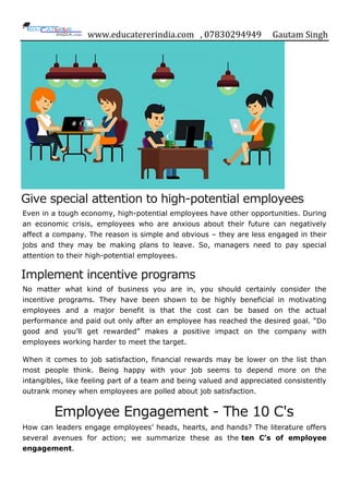www.educatererindia.com , 07830294949 Gautam Singh
Give special attention to high-potential employees
Even in a tough economy, high-potential employees have other opportunities. During
an economic crisis, employees who are anxious about their future can negatively
affect a company. The reason is simple and obvious – they are less engaged in their
jobs and they may be making plans to leave. So, managers need to pay special
attention to their high-potential employees.
Implement incentive programs
No matter what kind of business you are in, you should certainly consider the
incentive programs. They have been shown to be highly beneficial in motivating
employees and a major benefit is that the cost can be based on the actual
performance and paid out only after an employee has reached the desired goal. “Do
good and you‟ll get rewarded” makes a positive impact on the company with
employees working harder to meet the target.
When it comes to job satisfaction, financial rewards may be lower on the list than
most people think. Being happy with your job seems to depend more on the
intangibles, like feeling part of a team and being valued and appreciated consistently
outrank money when employees are polled about job satisfaction.
Employee Engagement - The 10 C's
How can leaders engage employees‟ heads, hearts, and hands? The literature offers
several avenues for action; we summarize these as the ten C’s of employee
engagement.
 