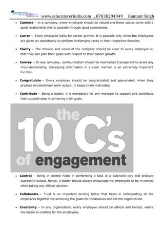 www.educatererindia.com , 07830294949 Gautam Singh
 Connect − In a company, every employee should be valued and these values come with a
good relationship that is possible through good connections.
 Carrer − Every employee looks for career growth. It is possible only when the employees
are given an opportunity to perform challenging tasks in their respective domains.
 Clarity − The mission and vision of the company should be clear to every employee so
that they can plan their goals with respect to their career growth.
 Convey − In any company, communication should be maintained transparent to avoid any
misunderstanding. Conveying information in a clear manner is an extremely important
function.
 Congratulate − Every employee should be congratulated and appreciated, when they
produce extraordinary work output. It keeps them motivated.
 Contribute − Being a leader, it is mandatory for any manager to support and contribute
their subordinates in achieving their goals.
 Control − Being in control helps in performing a task in a balanced way and produce
successful output. Hence, a leader should always encourage his employees to be in control
while taking any official decision.
 Collaborate − Trust is an important binding factor that helps in collaborating all the
employees together for achieving the goals for themselves and for the organization.
 Credibility − In any organization, every employee should be ethical and honest, where
the leader is credible for the employees.
 