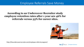| Employer Solutions
Employee Referrals Save Money
According to an Undercover Recruiter study
employee retention rates after 1 year are 46% for
referrals versus 33% for career sites.
http://theundercoverrecruiter.com/employee-referral-program/
 