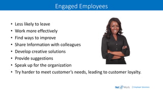 | Employer Solutions
Engaged Employees
• Less likely to leave
• Work more effectively
• Find ways to improve
• Share Information with colleagues
• Develop creative solutions
• Provide suggestions
• Speak up for the organization
• Try harder to meet customer’s needs, leading to customer loyalty.
 