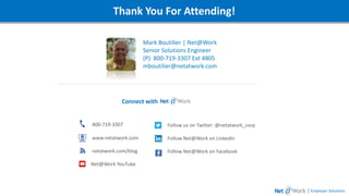Webinar DetailsThank You For Attending!
Mark Boutilier | Net@Work
Senior Solutions Engineer
(P) 800-719-3307 Ext 4805
mboutilier@netatwork.com
| Employer Solutions
800-719-3307
www.netatwork.com
netatwork.com/blog
Net@Work YouTube
Follow us on Twitter: @netatwork_corp
Follow Net@Work on LinkedIn
Follow Net@Work on Facebook
Connect with
 