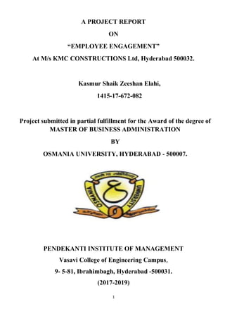 1
A PROJECT REPORT
ON
“EMPLOYEE ENGAGEMENT”
At M/s KMC CONSTRUCTIONS Ltd, Hyderabad 500032.
Kasmur Shaik Zeeshan Elahi,
1415-17-672-082
Project submitted in partial fulfillment for the Award of the degree of
MASTER OF BUSINESS ADMINISTRATION
BY
OSMANIA UNIVERSITY, HYDERABAD - 500007.
PENDEKANTI INSTITUTE OF MANAGEMENT
Vasavi College of Engineering Campus,
9- 5-81, Ibrahimbagh, Hyderabad -500031.
(2017-2019)
 