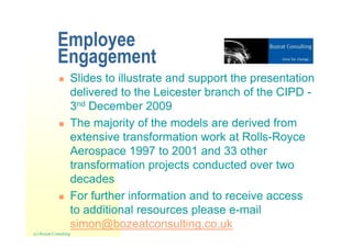 Employee
             Engagement
                    Slides to illustrate and support the presentation
                    delivered to the Leicester branch of the CIPD -
                    3nd December 2009
                    The majority of the models are derived from
                    extensive transformation work at Rolls-Royce
                    Aerospace 1997 to 2001 and 33 other
                    transformation projects conducted over two
                    decades
                    For further information and to receive access
                    to additional resources please e-mail
                    simon@bozeatconsulting.co.uk
(c) Bozeat Consulting
 