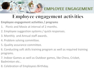 Employee engagement activities / programs
1. Picnic and Movie at interval of 2 months.
2. Employee suggestion systems / quick responses.
3. Monthly and Annual staff awards.
4. Problem solving committee.
5. Quality assurance committee.
6. Conducting soft skills training program as well as required training
programs.
7. Indoor Games as well as Outdoor games, like Chess, Cricket,
Badminton etc..
8. Celebration of Employees Birthday.
 