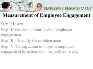 Measurement of Employee Engagement
Step I: Listen.
Step II: Measure current level of employee
engagement.
Step III: - Identify the problem areas.
Step IV: Taking action to improve employee
engagement by acting upon the problem areas.
 