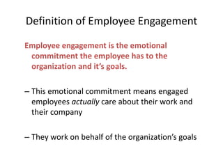 Definition of Employee Engagement
Employee engagement is the emotional
commitment the employee has to the
organization and it’s goals.
– This emotional commitment means engaged
employees actually care about their work and
their company
– They work on behalf of the organization’s goals
 