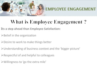 Its a step ahead than Employee Satisfaction:
Belief in the organization
Desire to work to make things better
Understanding of business context and the ‘bigger picture’
Respectful of and helpful to colleagues
Willingness to ‘go the extra mile’
 