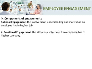  Components of engagement :
Rational Engagement: the involvement, understanding and motivation an
employee has in his/her job.
 Emotional Engagement: the attitudinal attachment an employee has to
his/her company.
 