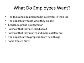 What Do Employees Want?
• The tools and equipment to be successful in their job
• The opportunity to do what they do best
• Feedback, praise & recognition
• To know that they are cared about
• To know that they matter and make a difference
• The opportunity to progress, learn new things
• To be treated fairly
 