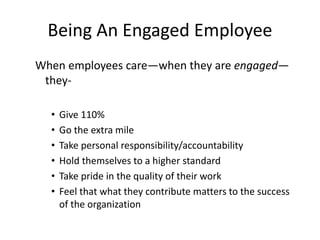 Being An Engaged Employee
When employees care—when they are engaged—
they-
• Give 110%
• Go the extra mile
• Take personal responsibility/accountability
• Hold themselves to a higher standard
• Take pride in the quality of their work
• Feel that what they contribute matters to the success
of the organization
 