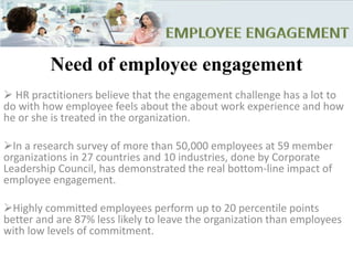 Need of employee engagement
 HR practitioners believe that the engagement challenge has a lot to
do with how employee feels about the about work experience and how
he or she is treated in the organization.
In a research survey of more than 50,000 employees at 59 member
organizations in 27 countries and 10 industries, done by Corporate
Leadership Council, has demonstrated the real bottom-line impact of
employee engagement.
Highly committed employees perform up to 20 percentile points
better and are 87% less likely to leave the organization than employees
with low levels of commitment.
 