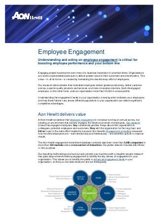 Employee Engagement
Understanding and acting on employee engagement is critical for
boosting employee performance and your bottom line

Engaging people has become even more of a business imperative in uncertain times. Organisations
are under unprecedented pressure to deliver greater value to their customers and shareholders. This
value – in all its forms – is created by harnessing the discretionary effort of employees.

Our research demonstrates that motivated employees deliver greater productivity, better customer
service, superior quality products and services, and more innovative solutions. Each disengaged
employee, on the other hand, costs an organisation more than £5,000 in annual profits.

Understanding the engagement levels in your organisation, knowing what motivates your employees
and how these factors vary across different populations in your organisation can deliver significant
competitive advantages.



Aon Hewitt delivers value
At Aon Hewitt we believe that employee engagement is not about running an annual survey, but
creating an environment that actively engages the hearts and minds of employees. Our research
shows that engaged employees: Say consistently positive things about their organisation to
colleagues, potential employees and customers, Stay with the organisation for the long haul, and
Strive to put in the extra effort needed to succeed. Aon Hewitt’s Engagement consulting measures
how involved employees are – both emotionally and intellectually – and identifies actions to improve
results.

The Aon Hewitt engagement benchmark database contains data from more than 5,000 companies in
more than 120 markets and a cross-section of industries. Our global network includes 600 offices
in 120 countries.

Our reporting methodology and survey tools provide your business with a tangible ‘people measure’
that goes beyond benchmarking engagement to identify the key drivers of engagement in your
organisation. This allows you to identify the paths to enhanced engagement levels in your
organisation, so that you can take decisions and act strategically.
 