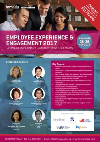 REGISTER TODAY! Tel: (65) 6423 4631 | Email: info@hrmasia.com.sg | www.hrmcongress.com
proudly owned by
Featured Speakers:
Stephanie Nash
Chief People Officer
RedMart
Bryden Toh
VP HR (FA Division)
Breadtalk
Jocelyn Chan
Human Resource Director
Cold Storage
Shalini Bhateja
Talent & Development Director
Coca Cola
Yin Leng Loke
Senior Director
Total Rewards, APAC | Corporate
Human Resources
Medtronic
Sharad Goyal
Director - Human Resources, Asia
Pacific
RGA
Key Topics:
•	 Integrating engagement into key business performance
metrics
•	 Fresh metrics to benchmark your employee engagement
programs
•	 How to better engage with millennial, and gig employees
•	 Enabling shared ownership of engagement from
business owners, and line managers
•	 Empowering managers with core competencies to lead
and inspire
•	 Strengthening Total Rewards & Recognition programs
that go beyond monetary benefits
•	 Re-engaging with disengaged staff
•	 Translating feedback insights into actionable programs
•	 Career development and mobility to retain key talent
•	 Leveraging employer branding to attract and optimize
talent potentials
•	 Crafting a branded digital employee experience with new
technologies
•	 Designing a high-impact on-boarding program for new
managers
SINGAPORE
28-29
NOV2017
EMPLOYEE EXPERIENCE &
ENGAGEMENT 2017
Revamping your Employee Experience for the New Economy
Register
before
27
Octoberto
enjoy
Early
Bird
rate
of
S$1795
only
SUPPORTING PARTNERS & SPONSORS
INSTITUTE FOR
HUMAN RESOURCE
PROFESSIONALS
INSTITUTE FOR
HUMAN RESOURCE
PROFESSIONALS
SPOT COLORS
Pantone 130C
PROCESS COLORS
40M 100Y
Pantone Black 7C 80 Black
Pantone 3005C 100C 36M
RGB COLORS
247R 168G
105R 106G 109B
130G 201B
 