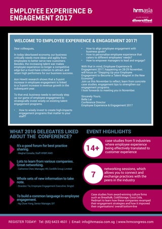 REGISTER TODAY! Tel: (65) 6423 4631 | Email: info@hrmasia.com.sg | www.hrmcongress.com
WELCOME TO EMPLOYEE EXPERIENCE & ENGAGEMENT 2017!
proudly owned by
•	 How to align employee engagement with
business goals?
•	 How to personalise employee experience that
caters to different employees’ needs?
•	 How to empower managers to lead and engage?
With that in mind, Employee Experience &
Engagement 2017, happening on 28-29 November,
will focus on “Stepping Up your Employee
Engagement to Become a Talent Magnet in the New
Economy”.
Join us this November to reflect, learn from concrete
case studies, engagement tips to strengthen our
engagement programs.
I look forwards to meeting you in November.
Sincerely Yours,
Bella Lai
Conference Director
Employee Experience & Engagement 2017
Dear colleagues,
In today idea-based economy, our business
critically needs more ideas and agility from
employees to better serve new customers.
Besides, the increasing talent war makes
employee experience no longer a competitive
edge but a must-have criterion to attract, and
retain high performers for our business success.
Aon Hewitt research shows that a 5-point
increase in employee engagement is linked
to a 3-point increase in revenue growth in the
subsequent year.
To that end, business needs to seriously step
up our game of employee engagement to
strategically invest wisely on existing talent
engagement programs.
•	 How to wisely invest to create high-impacts
engagement programs that matter to your
staff?
It’s a good forum for best practice
sharing.
- Meghal Goradia, Staff HRBP, AMD
EMPLOYEE EXPERIENCE &
ENGAGEMENT 2017
WHAT 2016 DELEGATES LIKED
ABOUT THE CONFERENCE?
Lots to learn from various companies.
Great networking.
- Catherine Chen, Manager, HR, Cordlife Group Limited
Whole sets of new information to take
note.
- Brandon Tie, Employee Engagement Executive, Singtel
To build a common language in employee
engagement.
- Ng Chow Yong, Senior Manager, SIT
EVENT HIGHLIGHTS
14+
case studies from 9 industries
where employee experience
being effectively translated to
customer experience
7
networking sessions, which
allows you to connect and
exchange practices with the
peers in the industry
Case studies from award-winning culture firms
such as Breadtalk, ColdStorage, Coca Cola,
Redmart to learn how these companies revamped
their engagement strategies and how it improved
their organisations’ overall bottom-line
 