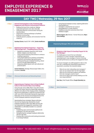 REGISTER TODAY! Tel: (65) 6423 4631 | Email: info@hrmasia.com.sg | www.hrmcongress.com
proudly owned by
DAY TWO | Wednesday, 29 Nov 2017
EMPLOYEE EXPERIENCE &
ENGAGEMENT 2017
1:30pm Internal Communications is Key: Sustaining High
Engagement with Effective Communication Platforms
•	 Building the brand from inside-out: Making
organisational brand come alive internally
•	 Cultivating effective communication during the
transformation
•	 Organisation training workshops to facilitate
business re-structuring
•	 Cultivate passion, purpose, and connection from the
inside-out
Sandeep Girotra, Head of HR - APAC, Davita Healthcare
2:10pm Digitalizing the Employee Experience – Supporting
Talent through Tech – Compelling Story at Swiss Re
•	 Digitalizing employee experience with Social,
Mobile, Analytics and Cloud tools
•	 Using machine learning interventions to enhance
employee experience
•	 Using digital platforms to enhance on-boarding
experience and facilitate high performance
•	 Communicating your employer branding, culture
and EVP through digital platforms
•	 Integrating digital spaces with real cultural and
physical space
Tommi Korhonen, Strategic Resourcing & Talent, Vice
President, SwissRe
2:50pm Afternoon Refreshment and Networking Break
3:20pm Augmenting your Employee Voice to Bring Feedback
Culture to the Ground at Wipro Unza Holdings
Going through various M&A, Wipro Unza still commits
to retain the unique culture by respectfully integrating
different mini-culture of the merging entities. Employees
become the ambassador to welcome on-board the new
staff; none of the critical talent leaving the organisation,
baby-steps of new structure are introduced ensure the
smooth employee experience and performance.
Spearheading those strategies, Maansi will share
how she has step-by-step retained the smooth
employee experience after major M&A and how she
has empowered the engagement ownership to key
stakeholders to ultimately translate it to customer
experience.
•	 Establishing open communication platforms for
employees to air their pain points
•	 Strengthening the manager/employee relationship
with the right data
•	 Creating safe, constructive and trusting environment
to exchange feedback
•	 Going beyond employee surveys: exploring alternative
sharing platforms
•	 Strategies to identify the root cause of
disengagement to curate solutions
•	 Enabling constructive outcomes driven from
feedback insights
Maansi Gagroo Jain, Director - Human Resources, Wipro
Unza Holdings
Empowering Managers Who can Lead and Engage
4:00pm
Designing a High-Impact On-boarding Program for the
New Managers
It’s challenging to transit from an individual
contributor to a team manager. Expectations are
overwhelming for new managers in terms of driving
the staff performance as well as the engagement level.
To ensure managers are well-equipped to take on the
new role, a well-planned onboarding programme is
essential to smoothen the transition phase.
•	 When do we start onboarding new managers?
•	 How can we prepare them for the huge leap?
•	 What are the essentials qualities and skillsets
that new managers need to have?
•	 How do we reduce their anxiety leading up to the
new responsibilities?
Sam Neo, Chief People Officer, People Mentality Inc
4:40pm End of Conference
	
 