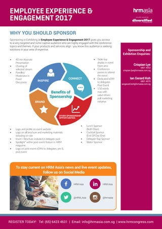 WHY YOU SHOULD SPONSOR
Sponsoring or Exhibiting at Employee Experience & Engagement 2017 gives you access
to a very targeted and niche captive audience who are highly engaged with the conference
topics and themes. If your products and services align - you know this audience is seeking
solutions in your area of expertise.
HRM Asia
@HRM_Asia
HRM Asia
@hrmasia
To stay current on HRM Asia’s news and live event updates,
follow us on Social Media
REGISTER TODAY! Tel: (65) 6423 4631 | Email: info@hrmasia.com.sg | www.hrmcongress.com
proudly owned by
Benefits of
Sponsorship
INSPIRE
CONNECT
OTHER SPONSORSHIP
OPPORTUNITIES
BRAND
•	 40 min Keynote
Presentation
•	 Chairing of
selected stream
•	 Panellist/
Moderator in
Panel
Discussion
•	 Logo and profile on event website
•	 Logo on all brochure and marketing materials;
including on-site
•	 Insert / Brochure included in delegate pack
•	 Spotlight* within post-event feature in HRM
magazine
•	 Logo on post-event eDMs to delegates; pre &
post event
•	 Table-top
display in event
foyer area
•	 Conference
passes to attend
the event
•	 Dedicated eDM
to delegates
Post-Event
•	 150 words
max with
value-driven
pull marketing
initiative
•	 Lunch Sponsor
(Both Days)
•	 Cocktail Sponsor
(End Of Day One)
•	 Delegate Bag Sponsor
•	 Water Sponsor
Sponsorship and
Exhibition Enquiries:
Crispian Lye
6801 4553
crispian.lye@hrmasia.com.sg
Ian Gerard Koh
6801 4570
iangerard.koh@hrmasia.com.sg
EMPLOYEE EXPERIENCE &
ENGAGEMENT 2017
 