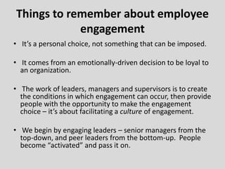 • It’s a personal choice, not something that can be imposed.
• It comes from an emotionally-driven decision to be loyal to
an organization.
• The work of leaders, managers and supervisors is to create
the conditions in which engagement can occur, then provide
people with the opportunity to make the engagement
choice – it’s about facilitating a culture of engagement.
• We begin by engaging leaders – senior managers from the
top-down, and peer leaders from the bottom-up. People
become “activated” and pass it on.
Things to remember about employee
engagement
 