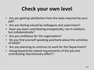 • Are you getting satisfaction from the tasks required by your
job?
• Are you feeling valued by colleagues and supervisors?
• Have you been contributing energetically, not in isolation,
but collaboratively?
• Are you ambitious for the organization?
• Do you find yourself speaking positively about the activities
of DHSS?
• Are you planning to continue to work for the Department?
• Going beyond the stated requirements of the job and
contributing ‘discretionary effort’?
Check your own level
103
 