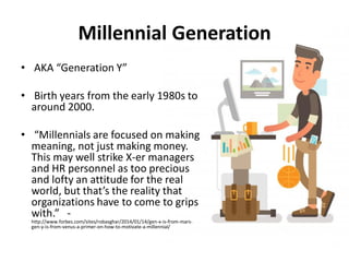 • AKA “Generation Y”
• Birth years from the early 1980s to
around 2000.
• “Millennials are focused on making
meaning, not just making money.
This may well strike X-er managers
and HR personnel as too precious
and lofty an attitude for the real
world, but that’s the reality that
organizations have to come to grips
with.” -
http://www.forbes.com/sites/robasghar/2014/01/14/gen-x-is-from-mars-
gen-y-is-from-venus-a-primer-on-how-to-motivate-a-millennial/
Millennial Generation
 