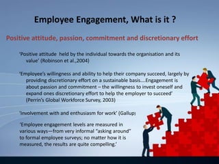 Employee Engagement, What is it ?
‘Positive attitude held by the individual towards the organisation and its
value’ (Robinson et al.,2004)
‘Employee’s willingness and ability to help their company succeed, largely by
providing discretionary effort on a sustainable basis….Engagement is
about passion and commitment – the willingness to invest oneself and
expand ones discretionary effort to help the employer to succeed’
(Perrin’s Global Workforce Survey, 2003)
‘Involvement with and enthusiasm for work’ (Gallup)
Positive attitude, passion, commitment and discretionary effort
‘Employee engagement levels are measured in
various ways—from very informal “asking around”
to formal employee surveys; no matter how it is
measured, the results are quite compelling.’
 