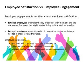 Employee Satisfaction vs. Employee Engagement
Employee engagement is not the same as employee satisfaction.
• Satisfied employees are merely happy or content with their jobs and the
status quo. For some, this might involve doing as little work as possible.
• Engaged employees are motivated to do more than the bare minimum
needed in order to keep their jobs.
Employee satisfaction…
– only deals with how happy or content employees are.
– covers the basic concerns and needs of employees.
– does not address employees’ level of motivation or involvement.
 