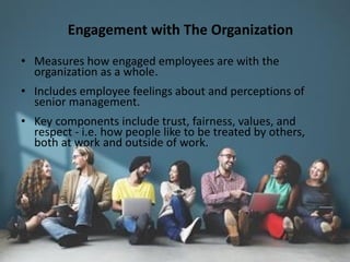 Engagement with The Organization
• Measures how engaged employees are with the
organization as a whole.
• Includes employee feelings about and perceptions of
senior management.
• Key components include trust, fairness, values, and
respect - i.e. how people like to be treated by others,
both at work and outside of work.
 