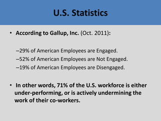 • According to Gallup, Inc. (Oct. 2011):
–29% of American Employees are Engaged.
–52% of American Employees are Not Engaged.
–19% of American Employees are Disengaged.
• In other words, 71% of the U.S. workforce is either
under-performing, or is actively undermining the
work of their co-workers.
U.S. Statistics
 