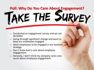 Poll: Why Do You Care About Engagement?
 Conducted an engagement survey and we can
do better
 Going through significant change and want to
keep our employees engaged
 Want employees to be engaged in our business
strategy
 Our C-Suite Exec’s care about employee
engagement
 Honestly, I don’t think my company cares very
much about employee engagement
 
