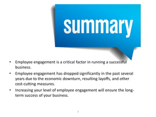 Executive Summary
• Employee engagement is a critical factor in running a successful
business.
• Employee engagement has dropped significantly in the past several
years due to the economic downturn, resulting layoffs, and other
cost-cutting measures.
• Increasing your level of employee engagement will ensure the long-
term success of your business.
3
 
