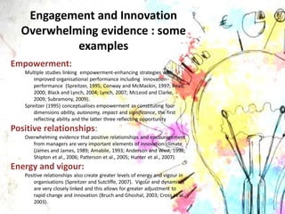 Engagement and Innovation
Overwhelming evidence : some
examples
Empowerment:
Multiple studies linking empowerment-enhancing strategies with
improved organisational performance including innovation
performance (Spreitzer, 1995; Conway and McMackin, 1997; Read,
2000; Black and Lynch, 2004; Lynch, 2007; McLeod and Clarke,
2009; Subramony, 2009).
Spreitzer (1995) conceptualises empowerment as constituting four
dimensions ability, autonomy, impact and significance, the first
reflecting ability and the latter three reflecting opportunity
Positive relationships:
Overwhelming evidence that positive relationships and encouragement
from managers are very important elements of innovation climate
(James and James, 1989; Amabile, 1993; Anderson and West, 1998;
Shipton et al., 2006; Patterson et al., 2005; Hunter et al., 2007).
Energy and vigour:
Positive relationships also create greater levels of energy and vigour in
organisations (Spreitzer and Sutcliffe, 2007). Vigour and dynamism
are very closely linked and this allows for greater adjustment to
rapid change and innovation (Bruch and Ghoshal, 2003; Cross et al.,
2003).
 