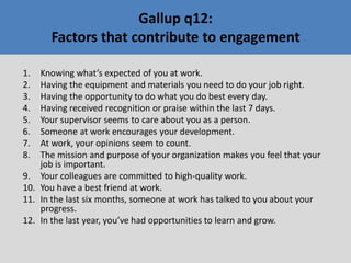 1. Knowing what’s expected of you at work.
2. Having the equipment and materials you need to do your job right.
3. Having the opportunity to do what you do best every day.
4. Having received recognition or praise within the last 7 days.
5. Your supervisor seems to care about you as a person.
6. Someone at work encourages your development.
7. At work, your opinions seem to count.
8. The mission and purpose of your organization makes you feel that your
job is important.
9. Your colleagues are committed to high-quality work.
10. You have a best friend at work.
11. In the last six months, someone at work has talked to you about your
progress.
12. In the last year, you’ve had opportunities to learn and grow.
Gallup q12:
Factors that contribute to engagement
 