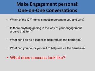 Make Engagement personal:
One-on-One Conversations
• Which of the Q12®
items is most important to you and why?
• Is there anything getting in the way of your engagement
around that item?
• What can I do as a leader to help reduce the barrier(s)?
• What can you do for yourself to help reduce the barrier(s)?
• What does success look like?
 