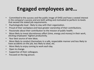 • Committed to the success and the public image of DHSS and have a vested interest
in the company’s success and are both willing and motivated to perform to levels
that exceed the stated job requirements.
• Psychologically loyal - likely to stay with their organization.
• Proud of their workplace and have greater ownership of their contributions.
• Passionate about their contribution to the mission of public health.
• More likely to invest discretionary effort (time, energy and money) in their work,
eliciting employees’ highest productivity.
• Your best source of new ideas.
• More likely to conduct themselves in a safe, respectable manner and less likely to
have accidents on the job, less likely to steal, etc.
• More likely to enjoy coming to work each day.
• Open to change.
• Supportive of their colleagues.
• Focused on the big picture.
Engaged employees are…
 