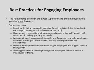 • The relationship between the direct supervisor and the employee is the
point of most leverage.
• Supervisors can:
– Earn trust by being open and vulnerable (admit mistakes, listen to feedback,
encourage cross-organizational conversations, etc.)
– Have regular conversations with employees (what’s going well? what’s not?
what can I do to help you be your best?)
– Learn employees’ passions and strengths and figure out how to let employees
use them in their job (this may take creativity and expansion of job
descriptions).
– Look for developmental opportunities to give employees and support them in
their growth
– Show appreciation in meaningful ways (ask employees to find out what is
meaningful to them).
Best Practices for Engaging Employees
 