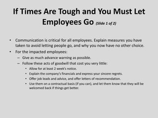 • Communication is critical for all employees. Explain measures you have
taken to avoid letting people go, and why you now have no other choice.
• For the impacted employees:
– Give as much advance warning as possible.
– Follow these acts of goodwill that cost you very little:
• Allow for at least 2 week’s notice.
• Explain the company’s financials and express your sincere regrets.
• Offer job leads and advice, and offer letters of recommendation.
• Use them on a contractual basis (if you can), and let them know that they will be
welcomed back if things get better.
If Times Are Tough and You Must Let
Employees Go (Slide 1 of 2)
 