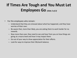• For the employees who remain:
– Understand that they are stressed about what has happened, and they have
worries of their own.
– Be aware that, more than likely, you are asking them to work harder for no
rewards.
– Now more than ever, they need to see and hear from you on how things are
going at a macro level and how it may impact them.
– Go out of your way to show appreciation for their efforts.
– Look for ways to improve their life/work balance.
If Times Are Tough and You Must Let
Employees Go (Slide 2 of 2)
 