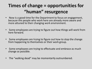 Times of change = opportunities for
“human” resurgence
• Now is a good time for the Department to focus on engagement,
because the people who work here are already more aware and
more attuned to their changing work environment.
• Some employees are trying to figure out how things will work from
here forward.
• Some employees are trying to figure out how to stop the change
from happening to themselves or their work group.
• Some employees are trying to effectuate and embrace as much
change as possible.
• The “walking dead” may be momentarily outnumbered.
 